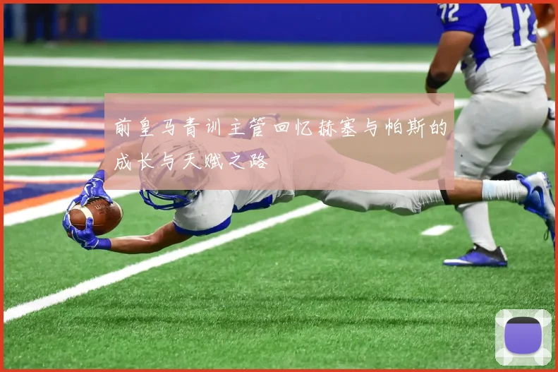 前皇马青训主管回忆赫塞与帕斯的成长与天赋之路