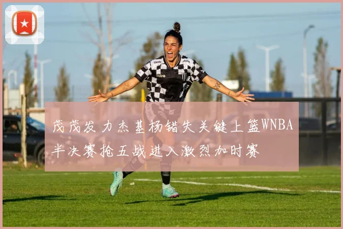 茂茂发力杰基杨错失关键上篮WNBA半决赛抢五战进入激烈加时赛