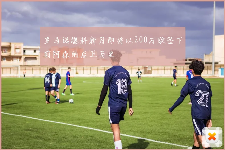 罗马诺爆料新月即将以200万欧签下前阿森纳后卫马里