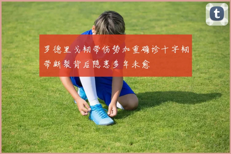 罗德里戈韧带伤势加重确诊十字韧带断裂背后隐患多年未愈