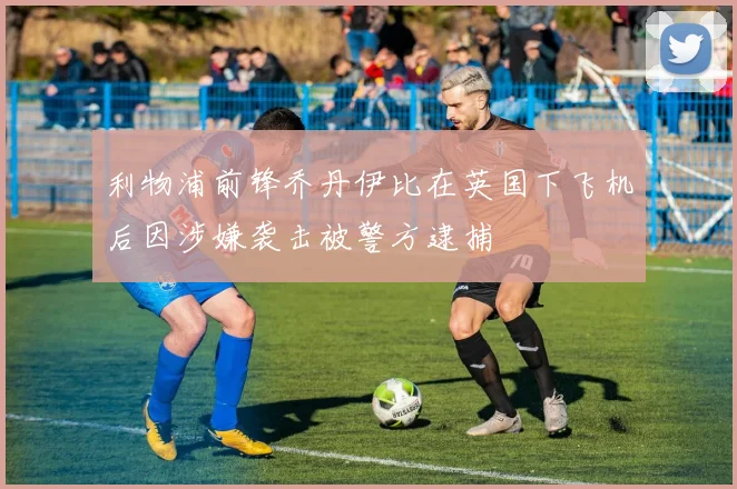 利物浦前锋乔丹伊比在英国下飞机后因涉嫌袭击被警方逮捕