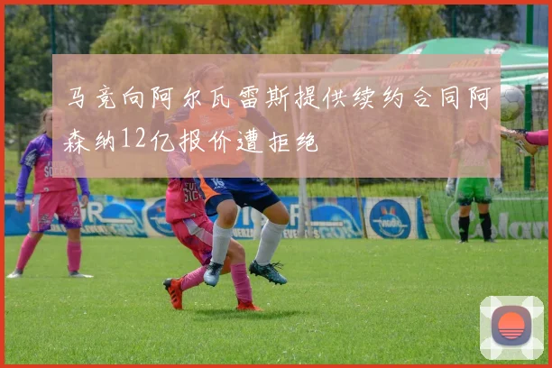 马竞向阿尔瓦雷斯提供续约合同阿森纳12亿报价遭拒绝