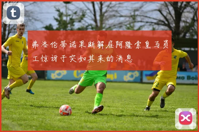 弗洛伦蒂诺果断解雇阿隆索皇马员工惊讶于突如其来的消息