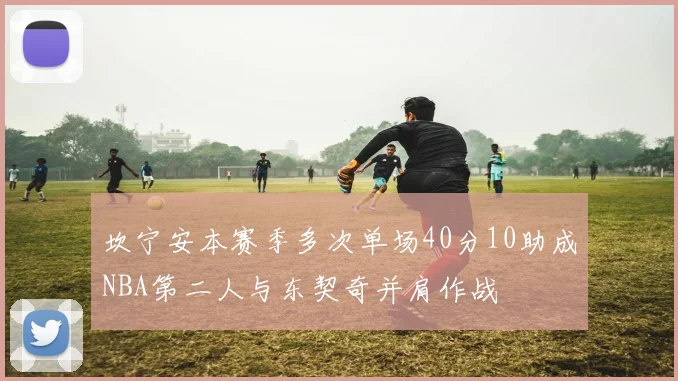 坎宁安本赛季多次单场40分10助成NBA第二人与东契奇并肩作战