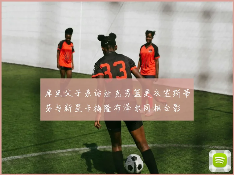 库里父子亲访杜克男篮更衣室斯蒂芬与新星卡梅隆布泽尔同框合影