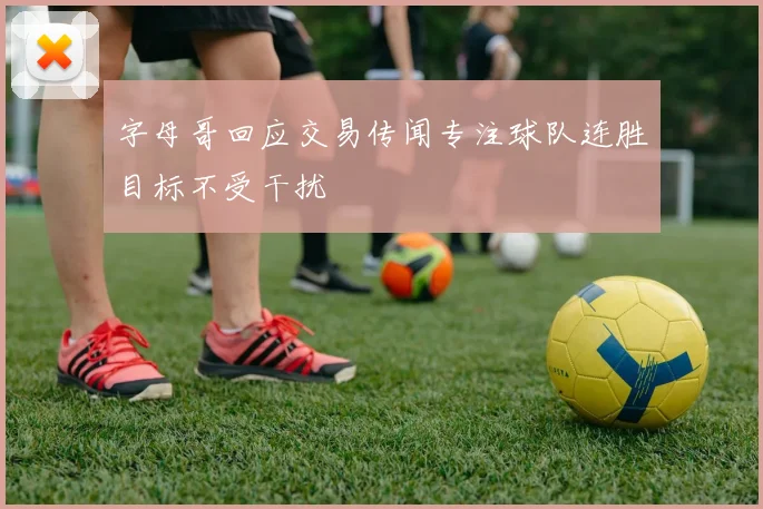 字母哥回应交易传闻专注球队连胜目标不受干扰