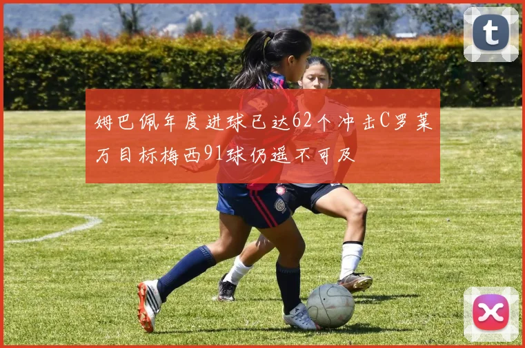 姆巴佩年度进球已达62个冲击C罗莱万目标梅西91球仍遥不可及