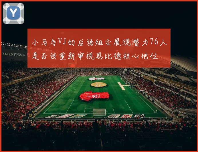 小马与VJ的后场组合展现潜力76人是否该重新审视恩比德核心地位