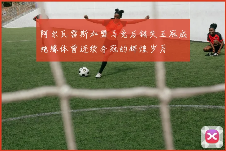 阿尔瓦雷斯加盟马竞后错失五冠成绝缘体曾连续夺冠的辉煌岁月