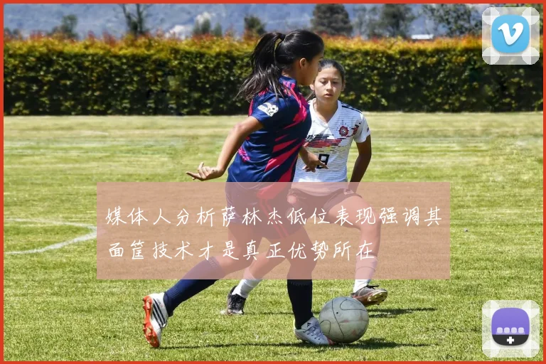 媒体人分析萨林杰低位表现强调其面筐技术才是真正优势所在