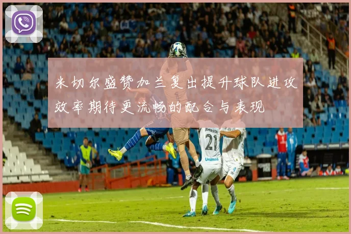 米切尔盛赞加兰复出提升球队进攻效率期待更流畅的配合与表现