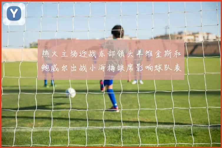 热火主场迎战东部领头羊维金斯和鲍威尔出战小海梅缺席影响球队表现