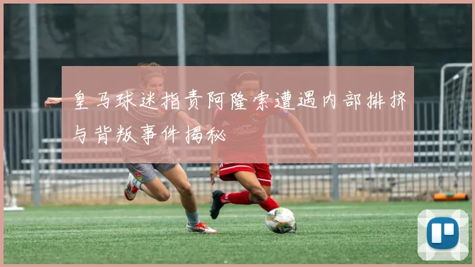 皇马球迷指责阿隆索遭遇内部排挤与背叛事件揭秘