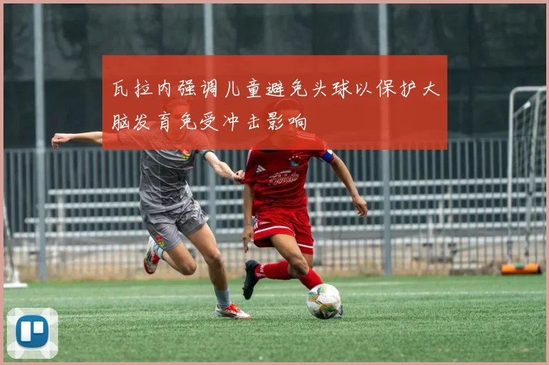 瓦拉内强调儿童避免头球以保护大脑发育免受冲击影响