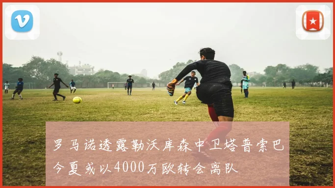 罗马诺透露勒沃库森中卫塔普索巴今夏或以4000万欧转会离队