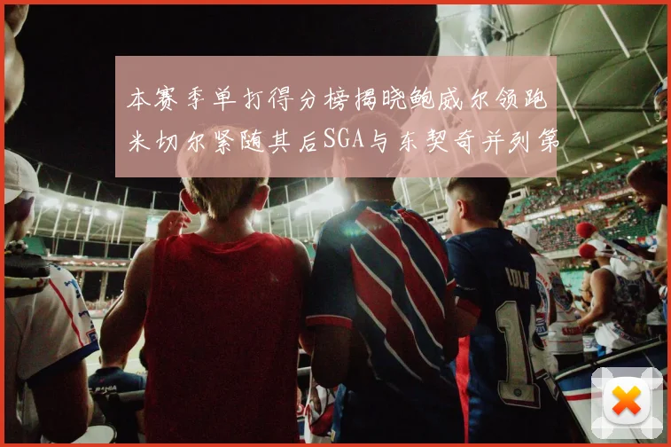 本赛季单打得分榜揭晓鲍威尔领跑米切尔紧随其后SGA与东契奇并列第三