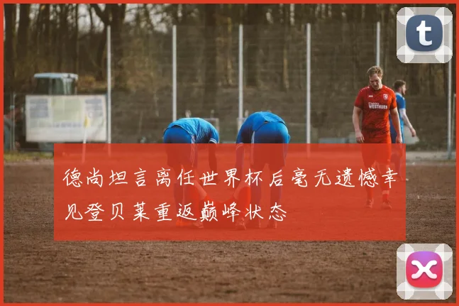 德尚坦言离任世界杯后毫无遗憾幸见登贝莱重返巅峰状态