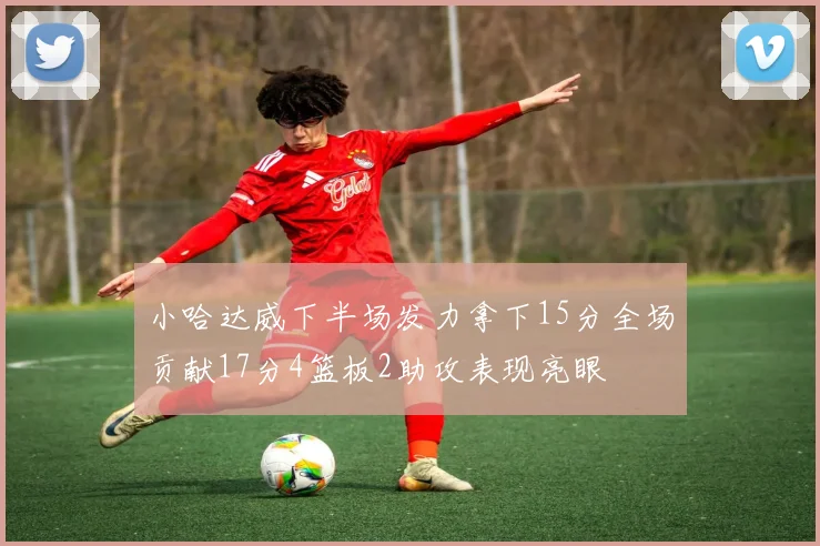 小哈达威下半场发力拿下15分全场贡献17分4篮板2助攻表现亮眼
