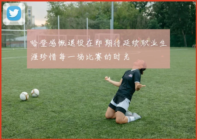 哈登感慨退役在即期待延续职业生涯珍惜每一场比赛的时光