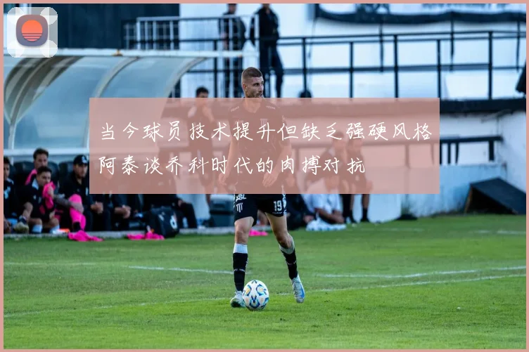 当今球员技术提升但缺乏强硬风格阿泰谈乔科时代的肉搏对抗