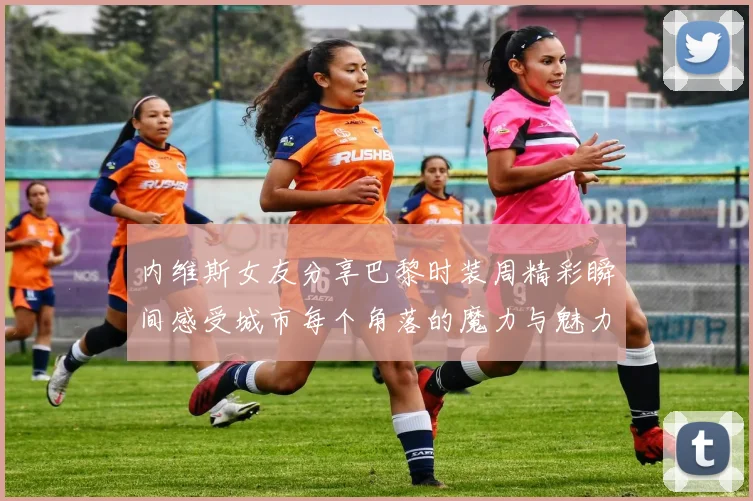内维斯女友分享巴黎时装周精彩瞬间感受城市每个角落的魔力与魅力