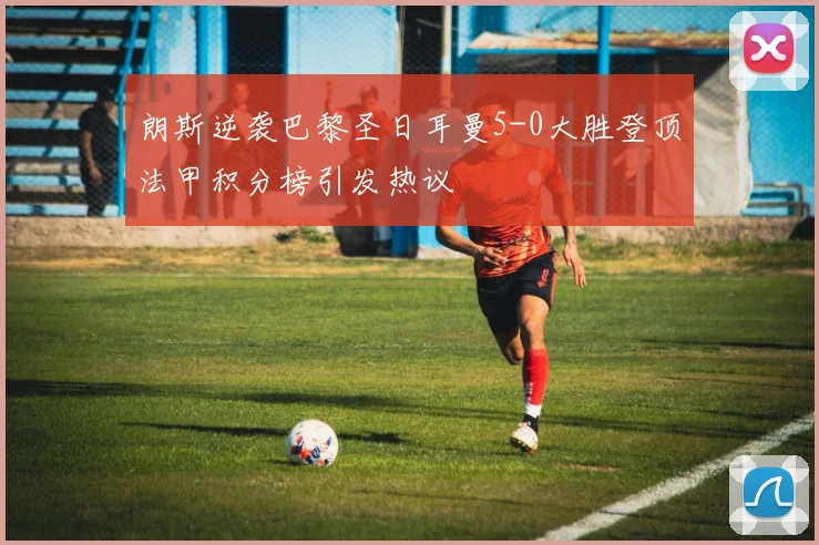 朗斯逆袭巴黎圣日耳曼5-0大胜登顶法甲积分榜引发热议