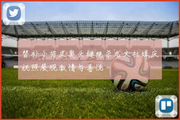 替补小将皮奥头槌绝杀尤文社媒庆祝照展现激情与喜悦