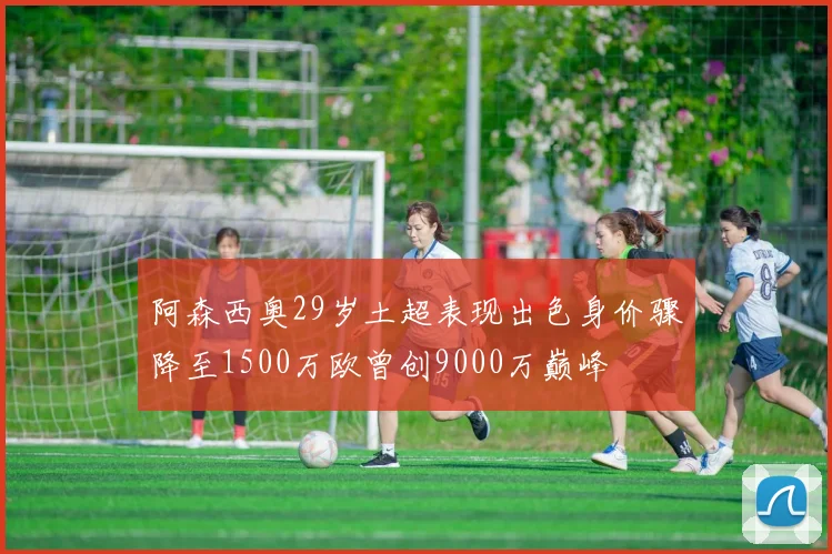 阿森西奥29岁土超表现出色身价骤降至1500万欧曾创9000万巅峰