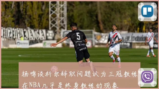 杨鸣谈科尔辞职问题认为三冠教练在NBA几乎是终身教练的现象