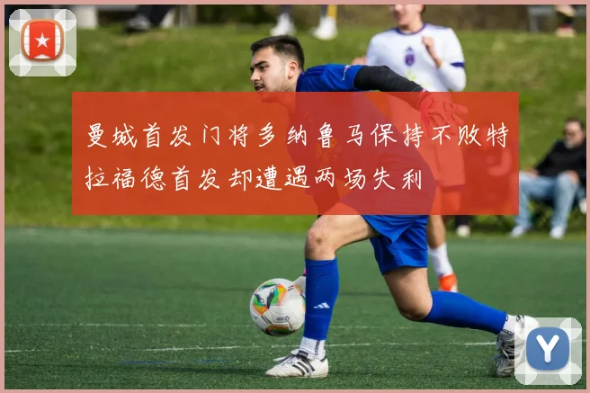 曼城首发门将多纳鲁马保持不败特拉福德首发却遭遇两场失利