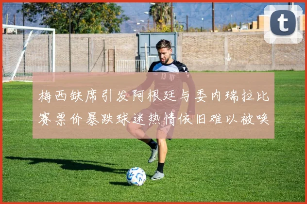 梅西缺席引发阿根廷与委内瑞拉比赛票价暴跌球迷热情依旧难以被唤醒